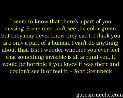I seem to know that there’s a part of you missing. Some men can’t see the color green, but they may never know they can’t. I think you are only a part of a human. I can’t do anything about that. But I wonder whether you ever feel that something invisible is all around you. It would be horrible if you knew it was there and couldn’t see it or feel it. - John Steinbeck