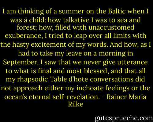 I am thinking of a summer on the Baltic when I was a child: how talkative I was to sea and forest; how, filled with unaccustomed exuberance, I tried to leap over all limits with the hasty excitement of my words. And how, as I had to take my leave on a morning in September, I saw that we never give utterance to what is final and most blessed, and that all my rhapsodic Table d’hote conversations did not approach either my inchoate feelings or the ocean’s eternal self-revelation. - Rainer Maria Rilke