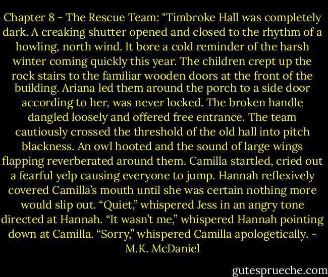 Chapter 8 - The Rescue Team: "Timbroke Hall was completely dark. A creaking shutter opened and closed to the rhythm of a howling, north wind. It bore a cold reminder of the harsh winter coming quickly this year. The children crept up the rock stairs to the familiar wooden doors at the front of the building. Ariana led them around the porch to a side door according to her, was never locked. The broken handle dangled loosely and offered free entrance. The team cautiously crossed the threshold of the old hall into pitch blackness. An owl hooted and the sound of large wings flapping reverberated around them. Camilla startled, cried out a fearful yelp causing everyone to jump. Hannah reflexively covered Camilla’s mouth until she was certain nothing more would slip out. “Quiet,” whispered Jess in an angry tone directed at Hannah. “It wasn’t me,” whispered Hannah pointing down at Camilla. “Sorry,” whispered Camilla apologetically. - M.K. McDaniel