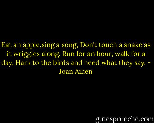 Eat an apple,sing a song,<br />Don't touch a snake as it wriggles along.<br />Run for an hour, walk for a day,<br />Hark to the birds and heed what they say. - Joan Aiken