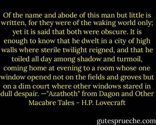 Of the name and abode of this man but little is written, for they were of the waking world only; yet it is said that both were obscure. It is enough to know that he dwelt in a city of high walls where sterile twilight reigned, and that he toiled all day among shadow and turmoil, coming home at evening to a room whose one window opened not on the fields and groves but on a dim court where other windows stared in dull despair.<br />—"Azathoth" from Dagon and Other Macabre Tales - H.P. Lovecraft