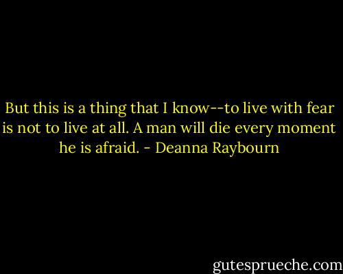 But this is a thing that I know--to live with fear is not to live at all. A man will die every moment he is afraid. - Deanna Raybourn