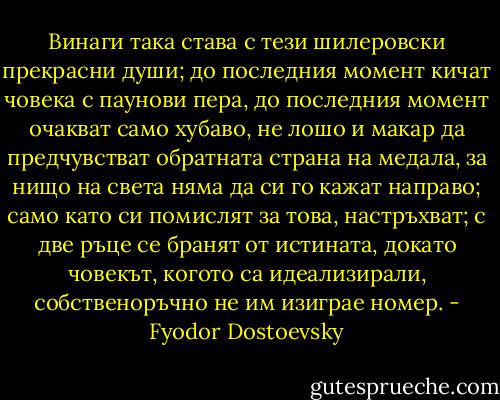 Винаги така става с тези шилеровски прекрасни души; до последния момент кичат човека с паунови пера, до последния момент очакват само хубаво, не лошо и макар да предчувстват обратната страна на медала, за нищо на света няма да си го кажат направо; само като си помислят за това, настръхват; с две ръце се бранят от истината, докато човекът, когото са идеализирали, собственоръчно не им изиграе номер. - Fyodor Dostoevsky