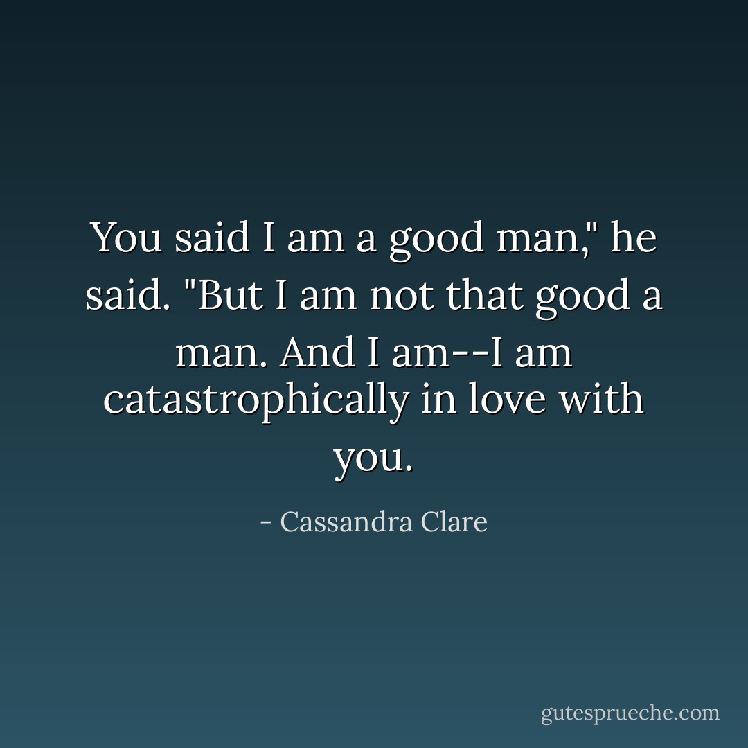 You said I am a good man," he said. "But I am not that good a man. And I am--I am catastrophically in love with you. - Cassandra Clare