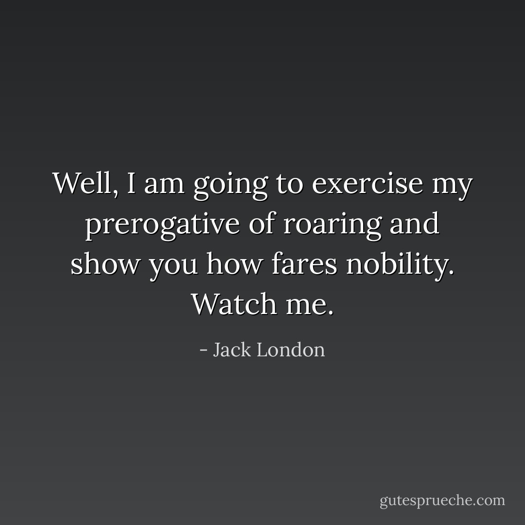 Well, I am going to exercise my prerogative of roaring and show you how fares nobility. Watch me. - Jack London