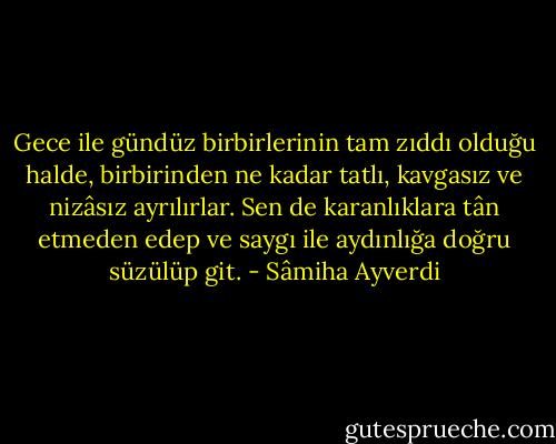 Gece ile gündüz birbirlerinin tam zıddı olduğu halde, birbirinden ne kadar tatlı, kavgasız ve nizâsız ayrılırlar. Sen de karanlıklara tân etmeden edep ve saygı ile aydınlığa doğru süzülüp git. - Sâmiha Ayverdi