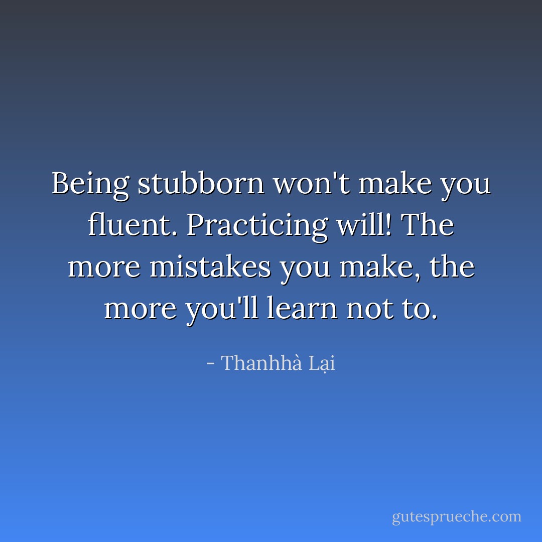 Being stubborn won't make you fluent. Practicing will! The more mistakes you make, the more you'll learn not to. - Thanhhà Lại