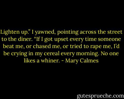 Lighten up.” I yawned, pointing across the street to the diner. “If I got upset every time someone beat me, or chased me, or tried to rape me, I’d be crying in my cereal every morning. No one likes a whiner. - Mary Calmes