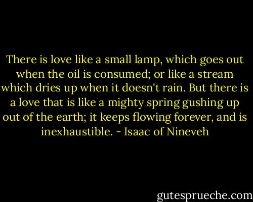 There is love like a small lamp, which goes out when the oil is consumed; or like a stream which dries up when it doesn't rain. But there is a love that is like a mighty spring gushing up out of the earth; it keeps flowing forever, and is inexhaustible. - Isaac of Nineveh
