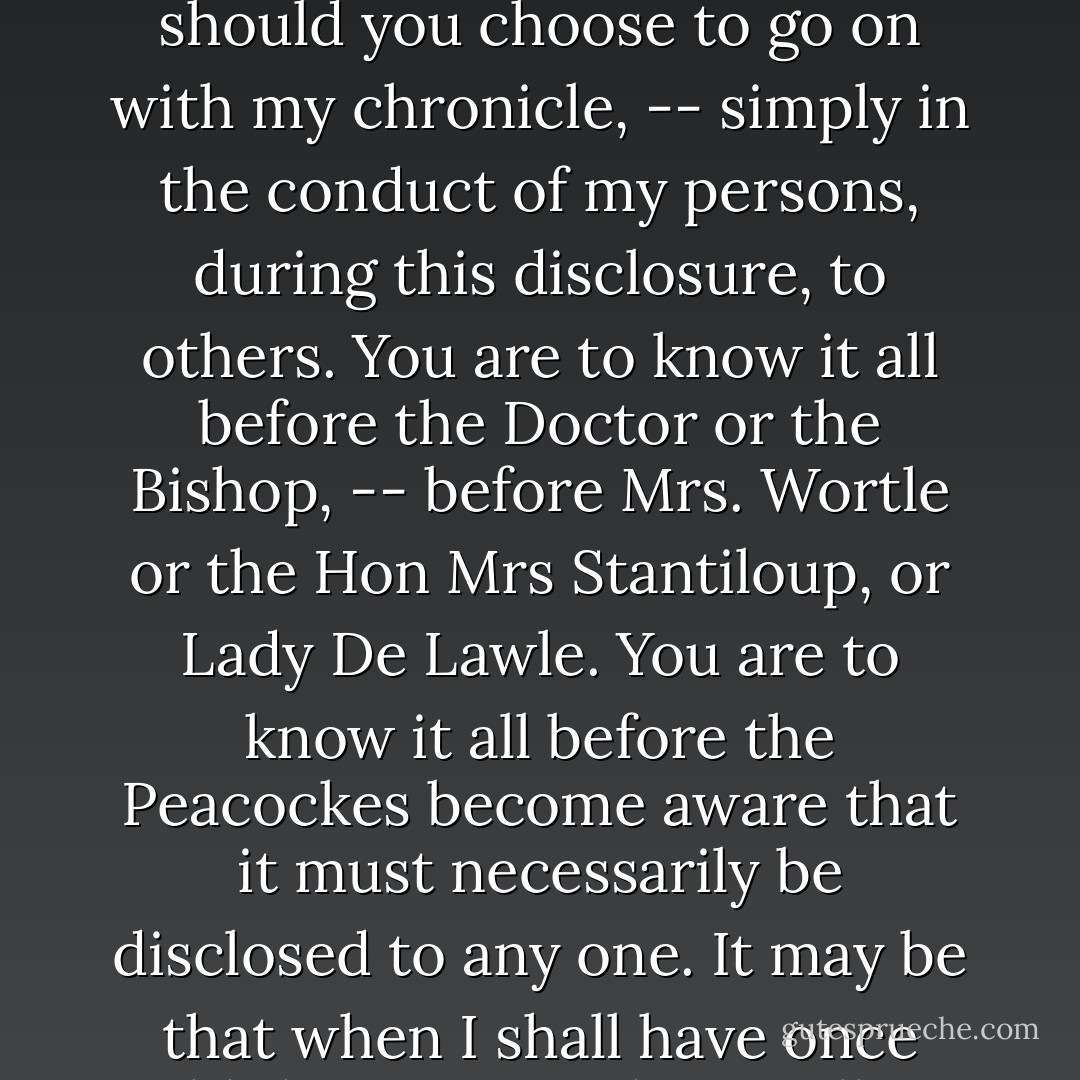 And now, O kind-hearted reader, I feel myself constrained, in the telling of this little story, to depart altogether from the principles of story telling to which you probably have become accustomed and to put the horse of my romance before the cart. There is a mystery respecting Mr and Mrs Peacocke which, according to all laws recognised in such matters, ought not to be elucidated till, let us say, the last chapter but two, so that your interest should be maintained almost to the end, -- so near the end that there should be left only space for those little arrangements which are necessary for the well-being, or perhaps for the evil-being, of our personages. It is my purpose to disclose the mystery at once, and to ask you to look for your interest, -- should you choose to go on with my chronicle, -- simply in the conduct of my persons, during this disclosure, to others. You are to know it all before the Doctor or the Bishop, -- before Mrs. Wortle or the Hon Mrs Stantiloup, or Lady De Lawle. You are to know it all before the Peacockes become aware that it must necessarily be disclosed to any one. It may be that when I shall have once told the mystery there will no longer be any room for interest in the tale to you. That there are many such readers of novels I know. I doubt whether the greater number be not such. I am far from saying that the kind of interest of which I am speaking – and of which I intend to deprive myself, -- is not the most natural and the most efficacious. What would the ‘Black Dwarf’ be if every one knew from the beginning that he was a rich man and a baronet? – or ‘The Pirate,’ if all the truth about Norna of the Fitful-head had been told in the first chapter? Therefore, put the book down if the revelation of some future secret be necessary for your enjoyment. Our mystery is going to be revealed in the next paragraph, -- in the next half-dozen words. Mr and Mrs Peacocke were not man and wife. - Anthony Trollope