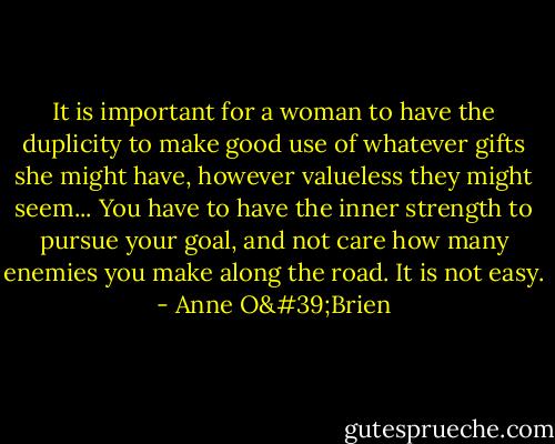 It is important for a woman to have the duplicity to make good use of whatever gifts she might have, however valueless they might seem... You have to have the inner strength to pursue your goal, and not care how many enemies you make along the road. It is not easy. - Anne O'Brien