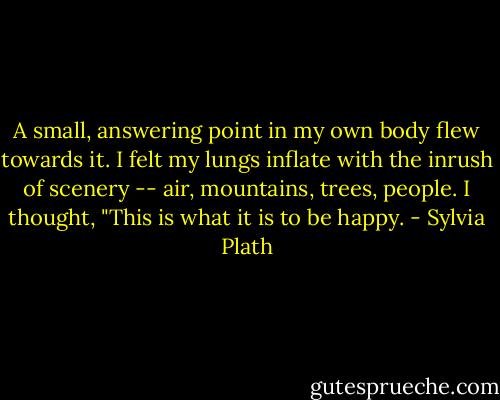 A small, answering point in my own body flew towards it. I felt my lungs inflate with the inrush of scenery -- air, mountains, trees, people. I thought, "This is what it is to be happy. - Sylvia Plath