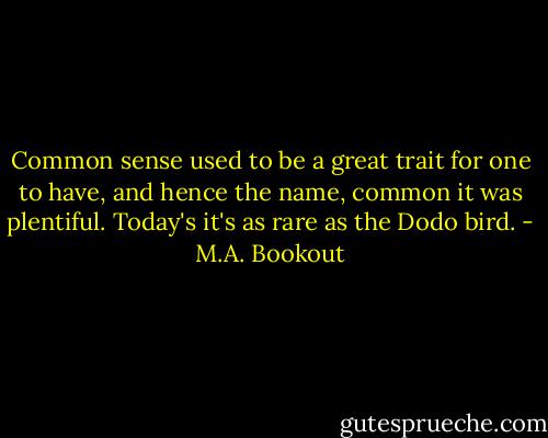 Common sense used to be a great trait for one to have, and hence the name, common it was plentiful. Today's it's as rare as the Dodo bird. - M.A. Bookout