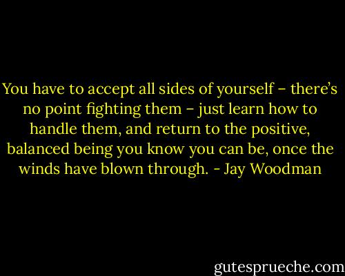You have to accept all sides of yourself – there’s no point fighting them – just learn how to handle them, and return to the positive, balanced being you know you can be, once the winds have blown through. - Jay Woodman