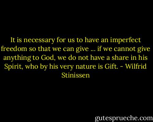 It is necessary for us to have an imperfect freedom so that we can give ... if we cannot give anything to God, we do not have a share in his Spirit, who by his very nature is Gift. - Wilfrid Stinissen