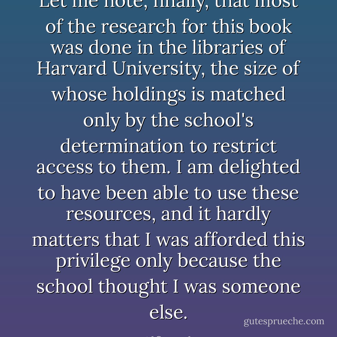 Let me note, finally, that most of the research for this book was done in the libraries of Harvard University, the size of whose holdings is matched only by the school's determination to restrict access to them. I am delighted to have been able to use these resources, and it hardly matters that I was afforded this privilege only because the school thought I was someone else. - Alfie Kohn