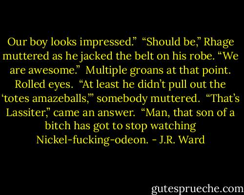 Our boy looks impressed.” <br />“Should be,” Rhage muttered as he jacked the belt on his robe. “We are awesome.”<br /> Multiple groans at that point. Rolled eyes. <br />“At least he didn’t pull out the ‘totes amazeballs,’” somebody muttered. <br />“That’s Lassiter,” came an answer. <br />“Man, that son of a bitch has got to stop watching Nickel-fucking-odeon. - J.R. Ward