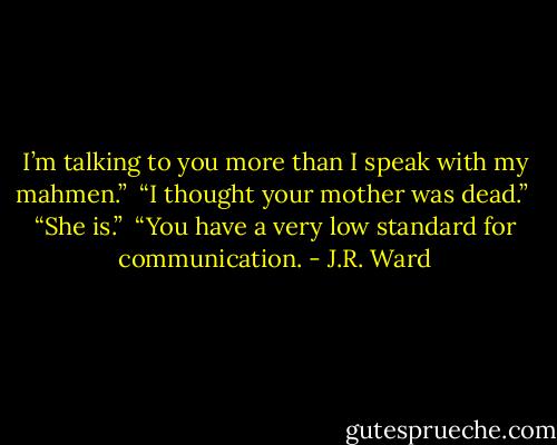I’m talking to you more than I speak with my mahmen.” <br />“I thought your mother was dead.” <br />“She is.” <br />“You have a very low standard for communication. - J.R. Ward