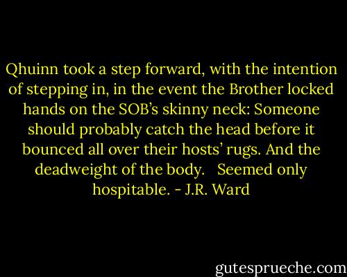 Qhuinn took a step forward, with the intention of stepping in, in the event the Brother locked hands on the SOB’s skinny neck: Someone should probably catch the head before it bounced all over their hosts’ rugs. And the deadweight of the body. <br /><br />Seemed only hospitable. - J.R. Ward