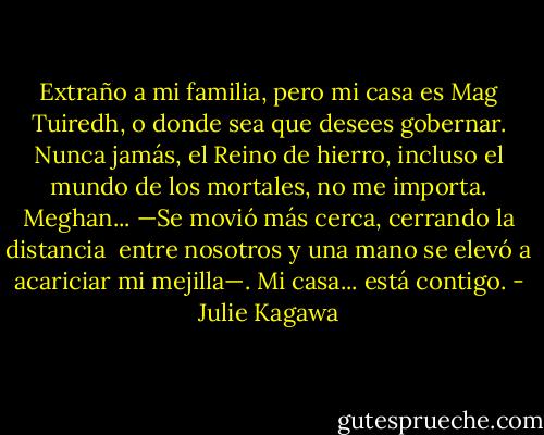 Extraño a mi familia, pero mi casa es Mag Tuiredh, o donde sea que desees gobernar. Nunca jamás, el Reino de hierro, incluso el mundo de los mortales, no me importa. Meghan... —Se movió más cerca, cerrando la distancia <br />entre nosotros y una mano se elevó a acariciar mi mejilla—. Mi casa... está contigo. - Julie Kagawa