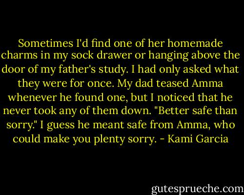 Sometimes I'd find one of her homemade charms in my sock drawer or hanging above the door of my father's study. I had only asked what they were for once. My dad teased Amma whenever he found one, but I noticed that he never took any of them down. "Better safe than sorry." I guess he meant safe from Amma, who could make you plenty sorry. - Kami Garcia