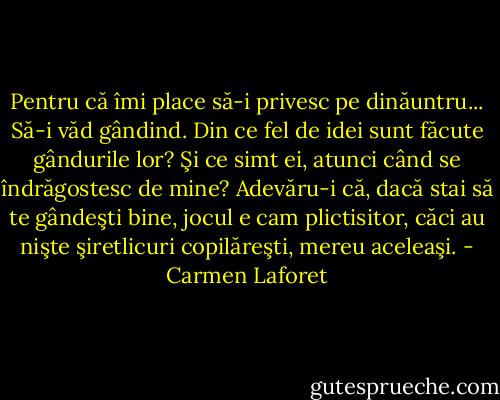 Pentru că îmi place să-i privesc pe dinăuntru... Să-i văd gândind. Din ce fel de idei sunt făcute gândurile lor? Şi ce simt ei, atunci când se îndrăgostesc de mine? Adevăru-i că, dacă stai să te gândeşti bine, jocul e cam plictisitor, căci au nişte şiretlicuri copilăreşti, mereu aceleaşi. - Carmen Laforet