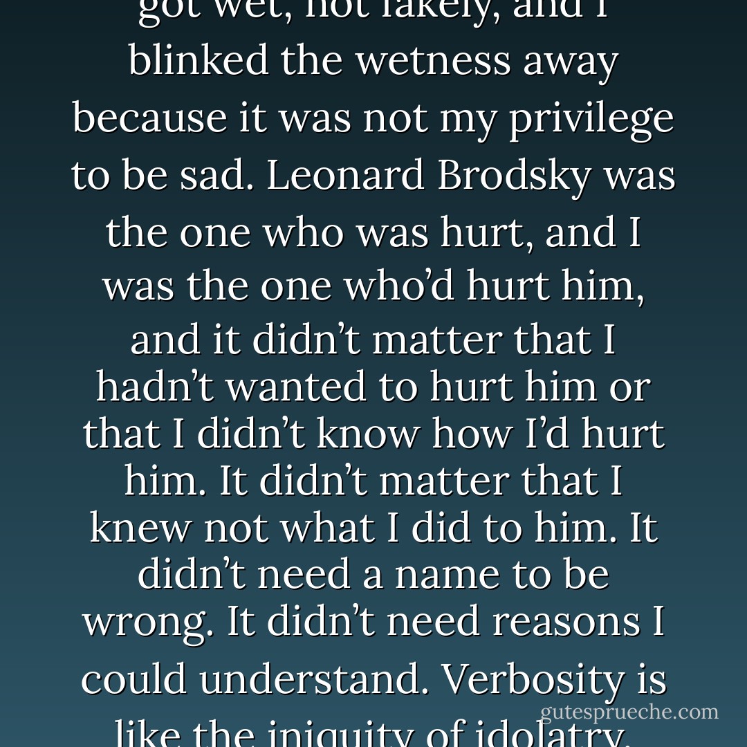 While I did that, my own eyes got wet, not fakely, and I blinked the wetness away because it was not my privilege to be sad. Leonard Brodsky was the one who was hurt, and I was the one who’d hurt him, and it didn’t matter that I hadn’t wanted to hurt him or that I didn’t know how I’d hurt him. It didn’t matter that I knew not what I did to him. It didn’t need a name to be wrong. It didn’t need reasons I could understand. Verbosity is like the iniquity of idolatry. - Adam Levin
