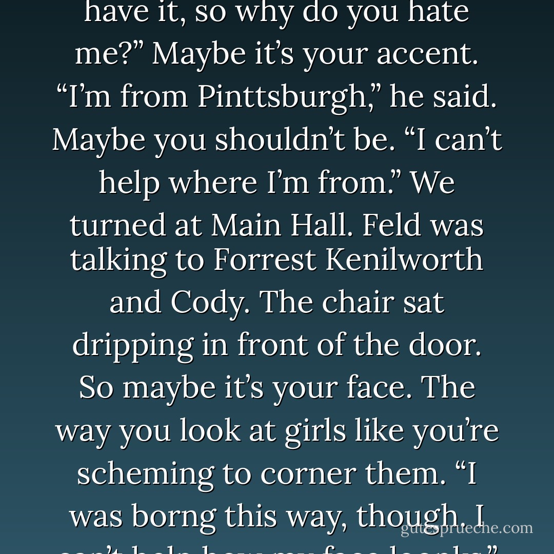 Maholtz asked me, “Why do you hate me?”<br />I said, Everyone hates you.<br />“I know,” he said. “I know that,” he said, “but they hate me cause I scared them or had what they wanted. You weren’t ever scarend of me. You never wanted what I had. Except for the sap. And then you took it, and now I don’t have it, so why do you hate me?”<br />Maybe it’s your accent.<br />“I’m from Pinttsburgh,” he said.<br />Maybe you shouldn’t be.<br />“I can’t help where I’m from.”<br />We turned at Main Hall. Feld was talking to Forrest Kenilworth and Cody. The chair sat dripping in front of the door.<br />So maybe it’s your face. The way you look at girls like you’re scheming to corner them.<br />“I was borng this way, though. I can’t help how my face loonks.”<br />So maybe it’s all the banced thing that you say.<br />“They just come out of me. I’m hated, I feel it. I say those things without thinking, from hurnt. I can’t help that either. It’s not my faulnt.”<br />I guess, then, I hate you for being so helpless. - Adam Levin
