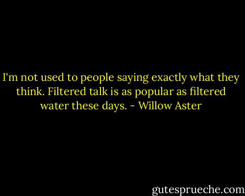 I'm not used to people saying exactly what they think. Filtered talk is as popular as filtered water these days. - Willow Aster