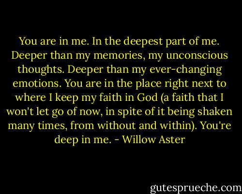You are in me. In the deepest part of me. Deeper than my memories, my unconscious thoughts. Deeper than my ever-changing emotions. You are in the place right next to where I keep my faith in God (a faith that I won't let go of now, in spite of it being shaken many times, from without and within). You're deep in me. - Willow Aster