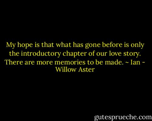 My hope is that what has gone before is only the introductory chapter of our love story. There are more memories to be made. ~ Ian - Willow Aster