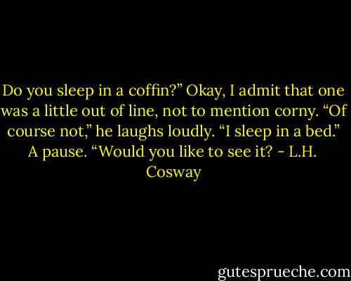 Do you sleep in a coffin?” Okay, I admit that one was a little out of line, not to mention corny.<br />“Of course not,” he laughs loudly. “I sleep in a bed.” A pause. “Would you like to see it? - L.H. Cosway