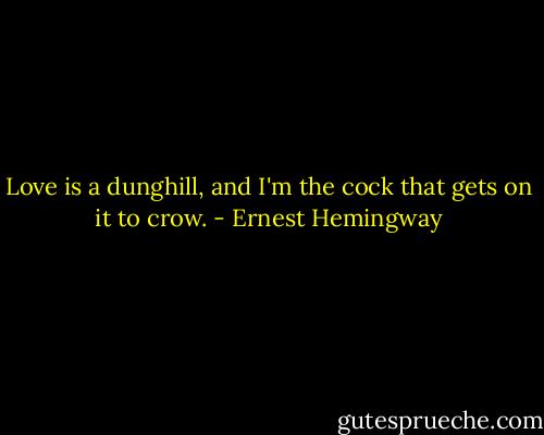 Love is a dunghill, and I'm the cock that gets on it to crow. - Ernest Hemingway