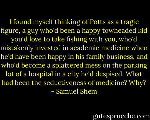 I found myself thinking of Potts as a tragic figure, a guy who'd been a happy towheaded kid you'd love to take fishing with you, who'd mistakenly invested in academic medicine when he'd have been happy in his family business, and who'd become a splattered mess on the parking lot of a hospital in a city he'd despised. What had been the seductiveness of medicine? Why? - Samuel Shem