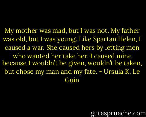 My mother was mad, but I was not. My father was old, but I was young. Like Spartan Helen, I caused a war. She caused hers by letting men who wanted her take her. I caused mine because I wouldn’t be given, wouldn’t be taken, but chose my man and my fate. - Ursula K. Le Guin