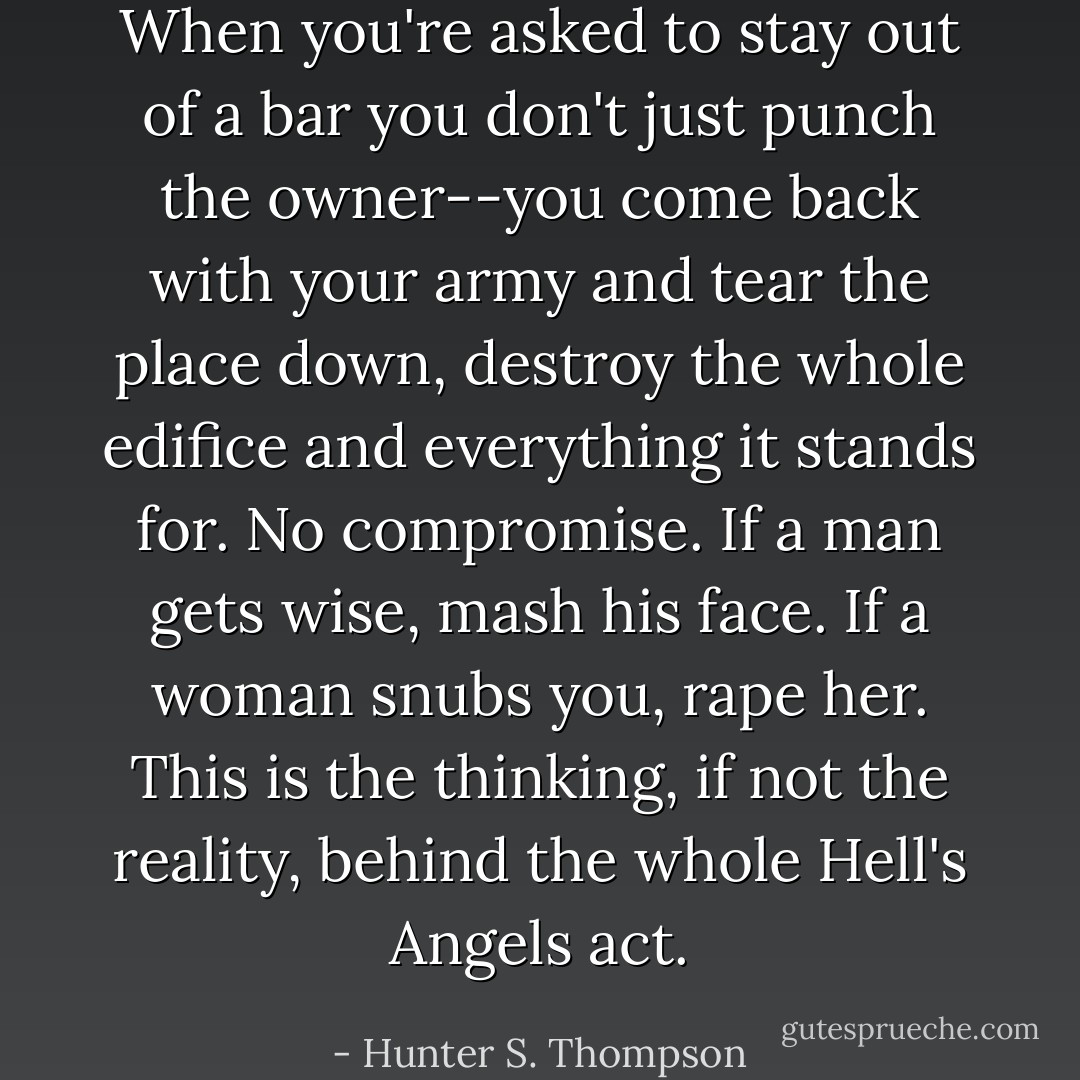 When you're asked to stay out of a bar you don't just punch the owner--you come back with your army and tear the place down, destroy the whole edifice and everything it stands for. No compromise. If a man gets wise, mash his face. If a woman snubs you, rape her. This is the thinking, if not the reality, behind the whole Hell's Angels act. - Hunter S. Thompson
