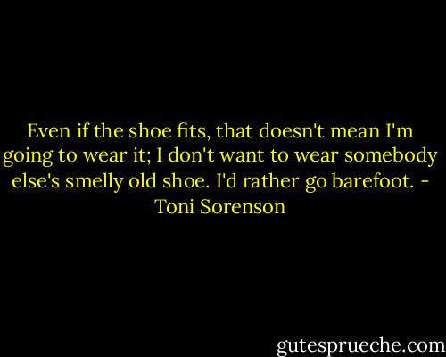 Even if the shoe fits, that doesn't mean I'm going to wear it; I don't want to wear somebody else's smelly old shoe. I'd rather go barefoot. - Toni Sorenson