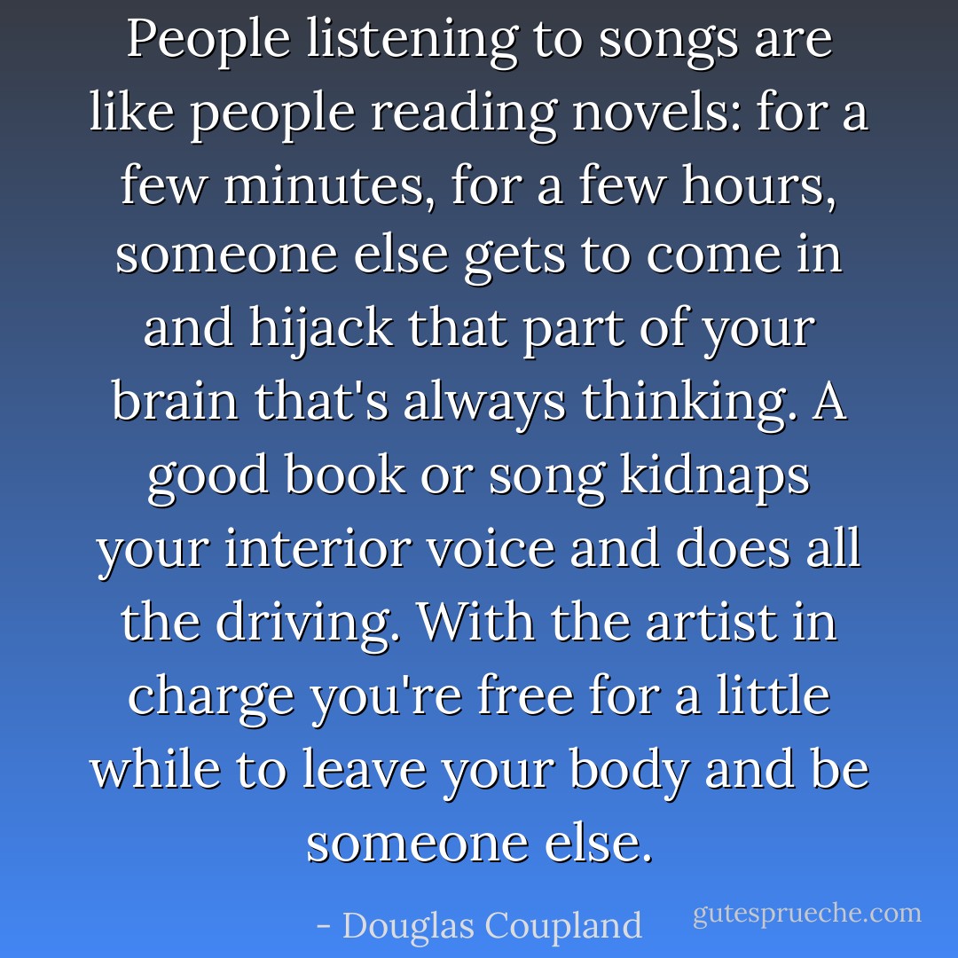 People listening to songs are like people reading novels: for a few minutes, for a few hours, someone else gets to come in and hijack that part of your brain that's always thinking. A good book or song kidnaps your interior voice and does all the driving. With the artist in charge you're free for a little while to leave your body and be someone else. - Douglas Coupland