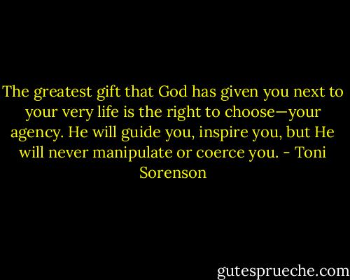 The greatest gift that God has given you next to your very life is the right to choose—your agency. He will guide you, inspire you, but He will never manipulate or coerce you. - Toni Sorenson