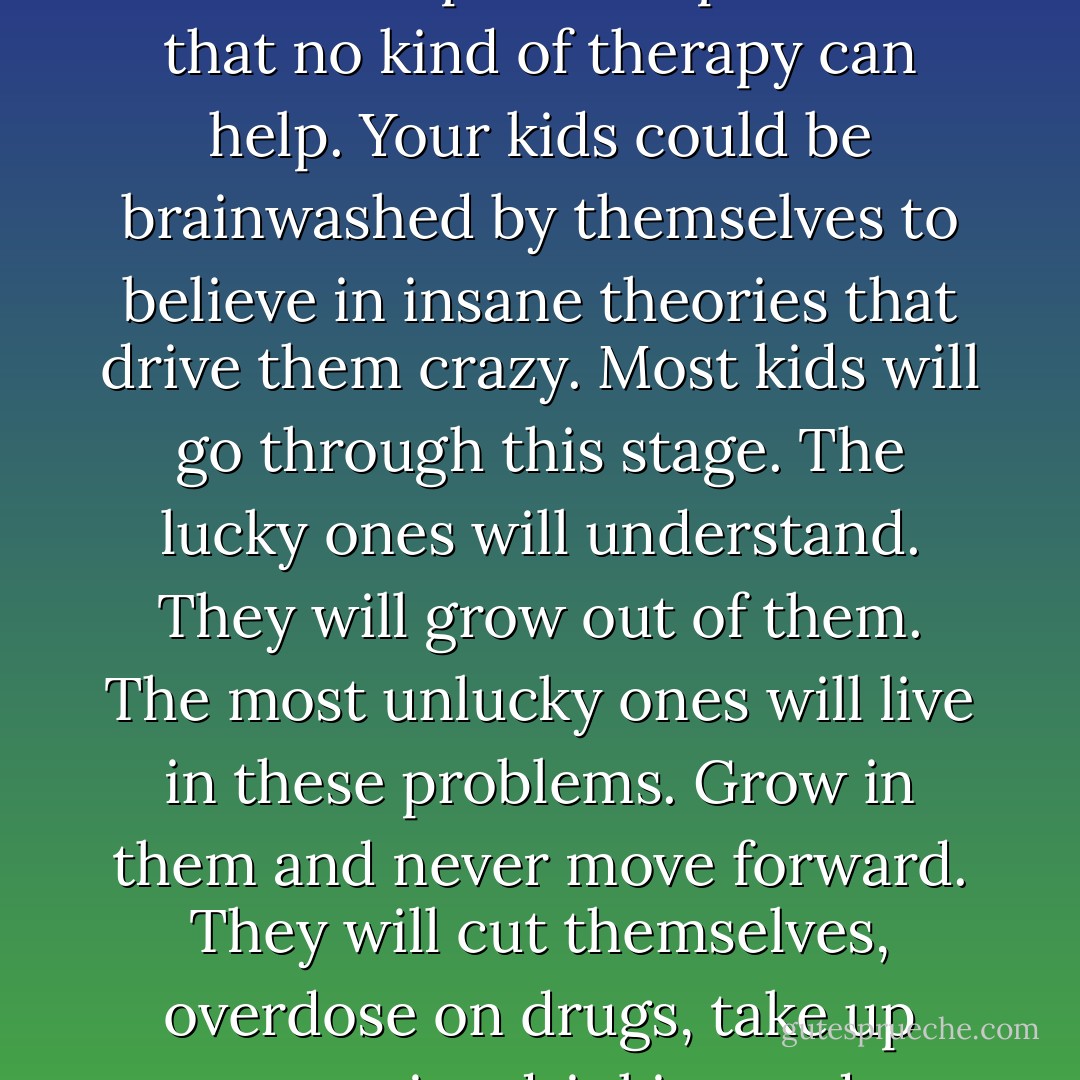 Parents need to realize that the world is getting complicated every second. With new problems, new diseases, new habits. They have to realize the vast probability of their kids being victims of this age, this complicated era. Your kids could be exposed to problems that no kind of therapy can help. Your kids could be brainwashed by themselves to believe in insane theories that drive them crazy. Most kids will go through this stage. The lucky ones will understand. They will grow out of them. The most unlucky ones will live in these problems. Grow in them and never move forward. They will cut themselves, overdose on drugs, take up excessive drinking and smoking, for the slightest problems in their lives. <br />You can't blame these kids for not being thankful or satisfied with what they have. Their mentality eludes them from the reality. - Thisuri Wanniarachchi