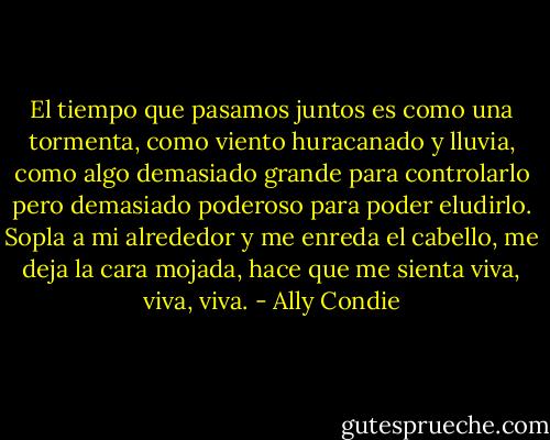 El tiempo que pasamos juntos es como una tormenta, como viento huracanado y lluvia, como algo demasiado grande para controlarlo pero demasiado poderoso para poder eludirlo. Sopla a mi alrededor y me enreda el cabello, me deja la cara mojada, hace que me sienta viva, viva, viva. - Ally Condie