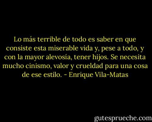 Lo más terrible de todo es saber en que consiste esta miserable vida y, pese a todo, y con la mayor alevosía, tener hijos. Se necesita mucho cinismo, valor y crueldad para una cosa de ese estilo. - Enrique Vila-Matas