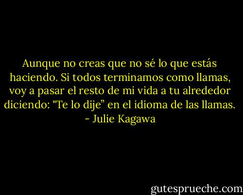 Aunque no creas que no sé lo que estás haciendo. Si todos terminamos como llamas, voy a pasar el resto de mi vida a tu alrededor diciendo: "Te lo dije” en el idioma de las llamas. - Julie Kagawa