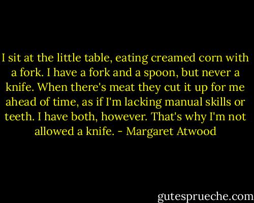 I sit at the little table, eating creamed corn with a fork. I have a fork and a spoon, but never a knife. When there's meat they cut it up for me ahead of time, as if I'm lacking manual skills or teeth. I have both, however. That's why I'm not allowed a knife. - Margaret Atwood