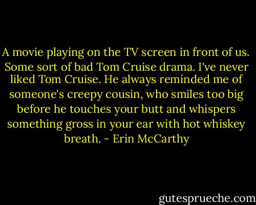A movie playing on the TV screen in front of us. Some sort of bad Tom Cruise drama. I've never liked Tom Cruise. He always reminded me of someone's creepy cousin, who smiles too big before he touches your butt and whispers something gross in your ear with hot whiskey breath. - Erin McCarthy