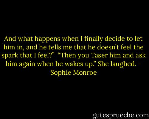 And what happens when I finally decide to let him in, and he tells me that he doesn’t feel the spark that I feel?”<br /><br />“Then you Taser him and ask him again when he wakes up.” She laughed. - Sophie Monroe