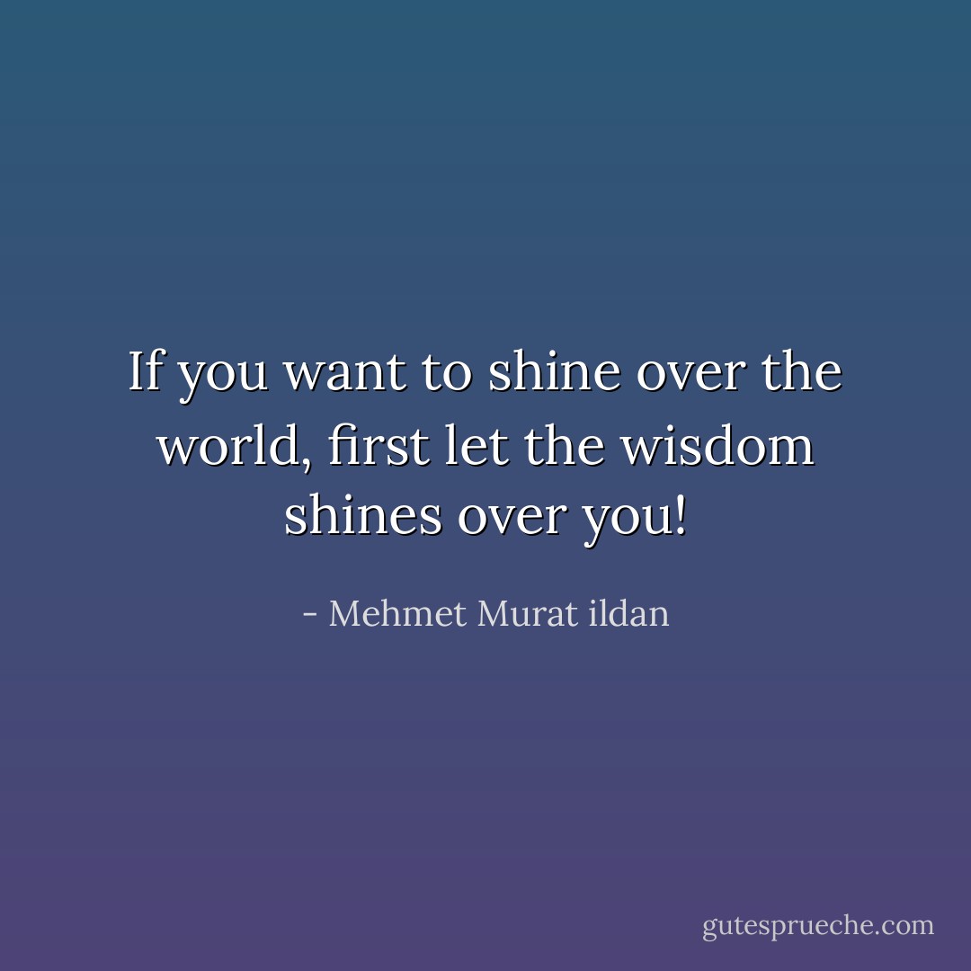 If you want to shine over the world, first let the wisdom shines over you! - Mehmet Murat ildan