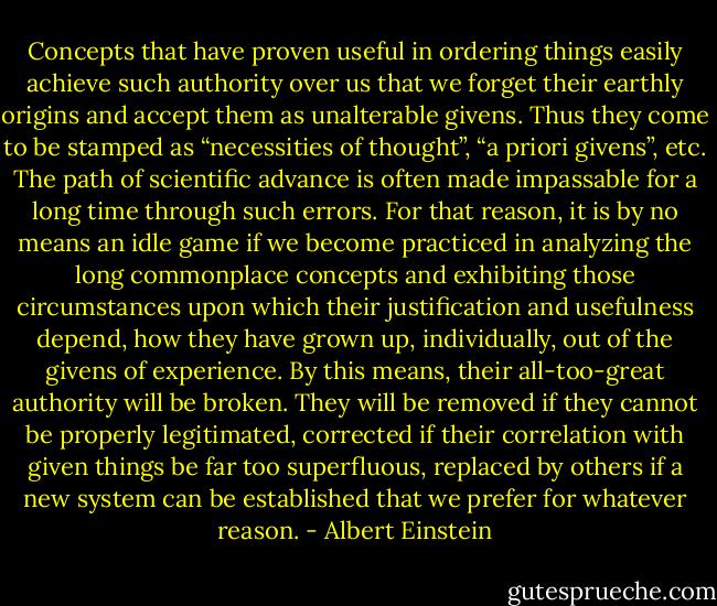 Concepts that have proven useful in ordering things easily achieve such authority over us that we forget their earthly origins and accept them as unalterable givens. Thus they come to be stamped as “necessities of thought”, “a priori givens”, etc. The path of scientific advance is often made impassable for a long time through such errors. For that reason, it is by no means an idle game if we become practiced in analyzing the long commonplace concepts and exhibiting those circumstances upon which their justification and usefulness depend, how they have grown up, individually, out of the givens of experience. By this means, their all-too-great authority will be broken. They will be removed if they cannot be properly legitimated, corrected if their correlation with given things be far too superfluous, replaced by others if a new system can be established that we prefer for whatever reason. - Albert Einstein