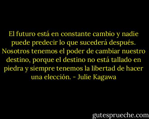 El futuro está en constante cambio y nadie puede predecir lo que sucederá después. Nosotros tenemos el poder de cambiar nuestro destino, porque el destino no está tallado en piedra y siempre tenemos la libertad de hacer una elección. - Julie Kagawa