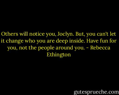 Others will notice you, Joclyn. But, you can't let it change who you are deep inside. Have fun for you, not the people around you. - Rebecca Ethington